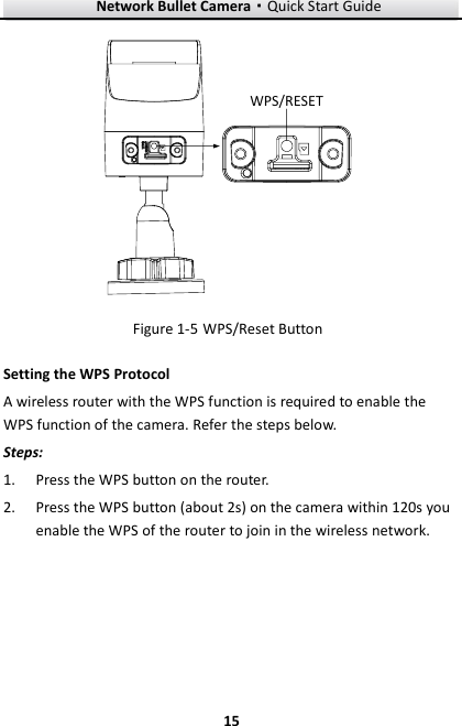 Network Bullet Camera·Quick Start Guide  15 15 WPS/RESET  WPS/Reset Button Figure 1-5Setting the WPS Protocol A wireless router with the WPS function is required to enable the WPS function of the camera. Refer the steps below. Steps: 1. Press the WPS button on the router. 2. Press the WPS button (about 2s) on the camera within 120s you enable the WPS of the router to join in the wireless network. 