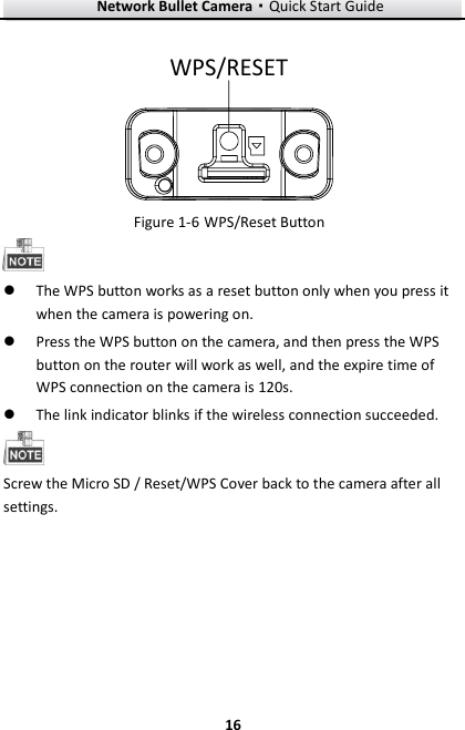 Network Bullet Camera·Quick Start Guide  16 16 WPS/RESET    WPS/Reset Button Figure 1-6  The WPS button works as a reset button only when you press it when the camera is powering on.  Press the WPS button on the camera, and then press the WPS button on the router will work as well, and the expire time of WPS connection on the camera is 120s.  The link indicator blinks if the wireless connection succeeded.    Screw the Micro SD / Reset/WPS Cover back to the camera after all settings.   
