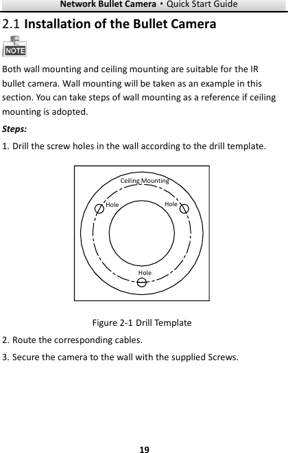 Network Bullet Camera·Quick Start Guide  19 19  Installation of the Bullet Camera 2.1 Both wall mounting and ceiling mounting are suitable for the IR bullet camera. Wall mounting will be taken as an example in this section. You can take steps of wall mounting as a reference if ceiling mounting is adopted. Steps: 1. Drill the screw holes in the wall according to the drill template. Ceiling MountingHoleHoleHole  Drill Template Figure 2-12. Route the corresponding cables. 3. Secure the camera to the wall with the supplied Screws. 