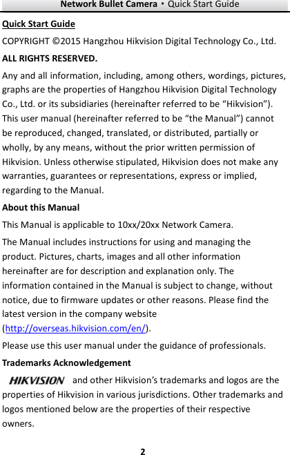 Network Bullet Camera·Quick Start Guide  2 2 Quick Start Guide COPYRIGHT © 2015 Hangzhou Hikvision Digital Technology Co., Ltd.   ALL RIGHTS RESERVED. Any and all information, including, among others, wordings, pictures, graphs are the properties of Hangzhou Hikvision Digital Technology Co., Ltd. or its subsidiaries (hereinafter referred to be “Hikvision”). This user manual (hereinafter referred to be “the Manual”) cannot be reproduced, changed, translated, or distributed, partially or wholly, by any means, without the prior written permission of Hikvision. Unless otherwise stipulated, Hikvision does not make any warranties, guarantees or representations, express or implied, regarding to the Manual. About this Manual This Manual is applicable to 10xx/20xx Network Camera. The Manual includes instructions for using and managing the product. Pictures, charts, images and all other information hereinafter are for description and explanation only. The information contained in the Manual is subject to change, without notice, due to firmware updates or other reasons. Please find the latest version in the company website (http://overseas.hikvision.com/en/).   Please use this user manual under the guidance of professionals. Trademarks Acknowledgement and other Hikvision’s trademarks and logos are the properties of Hikvision in various jurisdictions. Other trademarks and logos mentioned below are the properties of their respective owners. 