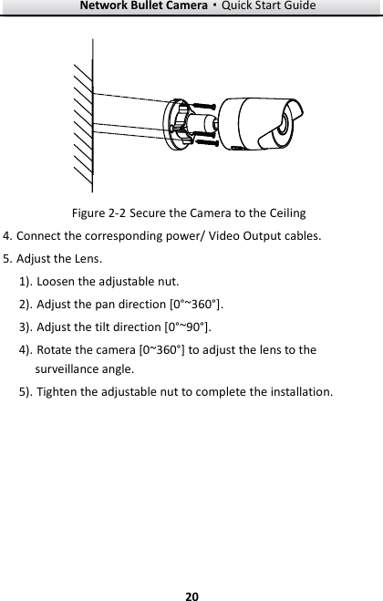 Network Bullet Camera·Quick Start Guide  20 20   Secure the Camera to the Ceiling Figure 2-24. Connect the corresponding power/ Video Output cables.   5. Adjust the Lens.   1). Loosen the adjustable nut. 2). Adjust the pan direction [0°~360°]. 3). Adjust the tilt direction [0°~90°]. 4). Rotate the camera [0~360°] to adjust the lens to the surveillance angle. 5). Tighten the adjustable nut to complete the installation. 