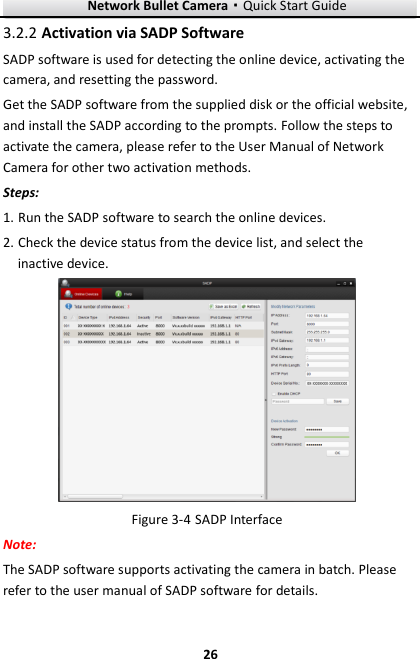 Network Bullet Camera·Quick Start Guide  26 26  Activation via SADP Software 3.2.2SADP software is used for detecting the online device, activating the camera, and resetting the password.   Get the SADP software from the supplied disk or the official website, and install the SADP according to the prompts. Follow the steps to activate the camera, please refer to the User Manual of Network Camera for other two activation methods. Steps: 1. Run the SADP software to search the online devices. 2. Check the device status from the device list, and select the inactive device.   SADP Interface Figure 3-4Note: The SADP software supports activating the camera in batch. Please refer to the user manual of SADP software for details. 