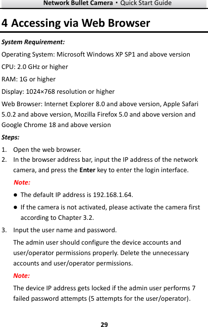 Network Bullet Camera·Quick Start Guide  29 29 4 Accessing via Web Browser System Requirement: Operating System: Microsoft Windows XP SP1 and above version   CPU: 2.0 GHz or higher RAM: 1G or higher Display: 1024×768 resolution or higher Web Browser: Internet Explorer 8.0 and above version, Apple Safari 5.0.2 and above version, Mozilla Firefox 5.0 and above version and Google Chrome 18 and above version Steps: 1. Open the web browser. 2. In the browser address bar, input the IP address of the network camera, and press the Enter key to enter the login interface. Note:  The default IP address is 192.168.1.64.  If the camera is not activated, please activate the camera first according to Chapter 3.2. 3. Input the user name and password. The admin user should configure the device accounts and user/operator permissions properly. Delete the unnecessary accounts and user/operator permissions. Note: The device IP address gets locked if the admin user performs 7 failed password attempts (5 attempts for the user/operator). 