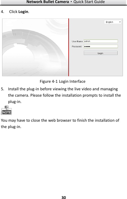 Network Bullet Camera·Quick Start Guide  30 30 4. Click Login.   Login Interface Figure 4-15. Install the plug-in before viewing the live video and managing the camera. Please follow the installation prompts to install the plug-in.  You may have to close the web browser to finish the installation of the plug-in. 
