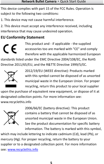 Network Bullet Camera·Quick Start Guide  5 5 This device complies with part 15 of the FCC Rules. Operation is subject to the following two conditions: 1. This device may not cause harmful interference. 2. This device must accept any interference received, including interference that may cause undesired operation. EU Conformity Statement This product and - if applicable - the supplied accessories too are marked with &quot;CE&quot; and comply therefore with the applicable harmonized European standards listed under the EMC Directive 2004/108/EC, the RoHS Directive 2011/65/EU, and the R&amp;TTE Directive 1999/5/EC. 2012/19/EU (WEEE directive): Products marked with this symbol cannot be disposed of as unsorted municipal waste in the European Union. For proper recycling, return this product to your local supplier upon the purchase of equivalent new equipment, or dispose of it at designated collection points. For more information see: www.recyclethis.info 2006/66/EC (battery directive): This product contains a battery that cannot be disposed of as unsorted municipal waste in the European Union. See the product documentation for specific battery information. The battery is marked with this symbol, which may include lettering to indicate cadmium (Cd), lead (Pb), or mercury (Hg). For proper recycling, return the battery to your supplier or to a designated collection point. For more information see: www.recyclethis.info 