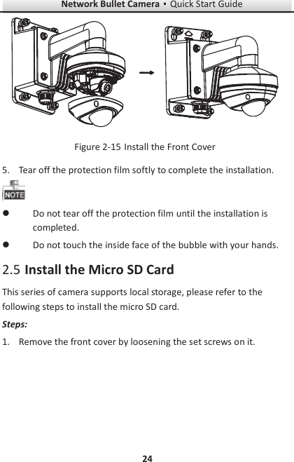 Network Bullet CameragQuick Start Guide 24   Install the Front Cover Figure 2-155. Tear off the protection film softly to complete the installation.  l Do not tear off the protection film until the installation is completed. l Do not touch the inside face of the bubble with your hands.  Install the Micro SD Card 2.5This series of camera supports local storage, please refer to the following steps to install the micro SD card. Steps: 1. Remove the front cover by loosening the set screws on it. 