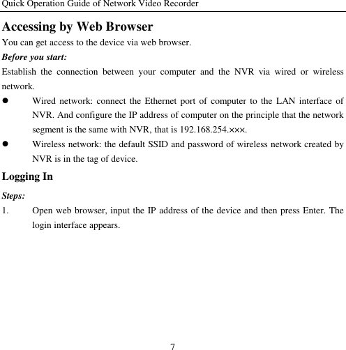 Quick Operation Guide of Network Video Recorder 7 Accessing by Web Browser You can get access to the device via web browser. Before you start: Establish  the  connection  between  your  computer  and  the  NVR  via  wired  or  wireless network.  Wired network: connect  the Ethernet  port  of  computer to  the  LAN interface  of NVR. And configure the IP address of computer on the principle that the network segment is the same with NVR, that is 192.168.254.×××.  Wireless network: the default SSID and password of wireless network created by NVR is in the tag of device. Logging In Steps: 1. Open web browser, input the IP address of the device and then press Enter. The login interface appears. 