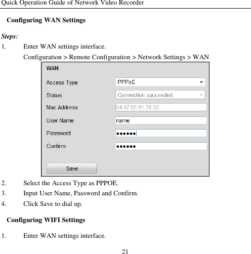 Quick Operation Guide of Network Video Recorder 21 Configuring WAN Settings Steps: 1. Enter WAN settings interface. Configuration &gt; Remote Configuration &gt; Network Settings &gt; WAN  2. Select the Access Type as PPPOE. 3. Input User Name, Password and Confirm. 4. Click Save to dial up. Configuring WIFI Settings 1. Enter WAN settings interface. 