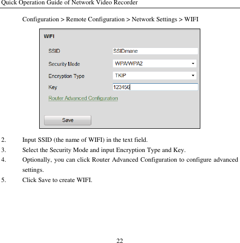 Quick Operation Guide of Network Video Recorder 22 Configuration &gt; Remote Configuration &gt; Network Settings &gt; WIFI  2. Input SSID (the name of WIFI) in the text field. 3. Select the Security Mode and input Encryption Type and Key. 4. Optionally, you can click Router Advanced Configuration to configure advanced settings. 5. Click Save to create WIFI. 