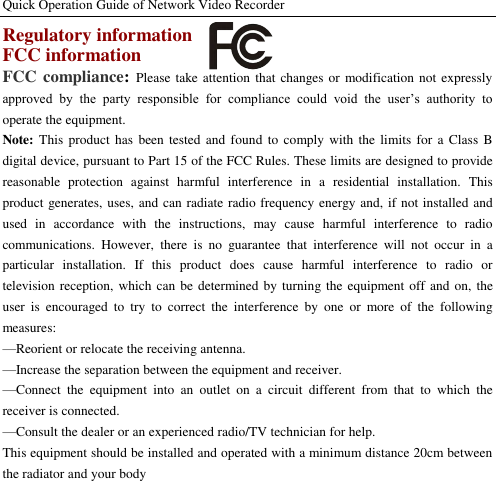 Quick Operation Guide of Network Video Recorder  Regulatory information FCC information FCC compliance: Please take attention that  changes or modification not expressly approved  by  the  party  responsible  for  compliance  could  void  the  user’s  authority  to operate the equipment. Note: This  product  has  been tested  and  found  to  comply with  the  limits for a  Class  B digital device, pursuant to Part 15 of the FCC Rules. These limits are designed to provide reasonable  protection  against  harmful  interference  in  a  residential  installation.  This product generates, uses, and can radiate radio frequency energy and, if not installed and used  in  accordance  with  the  instructions,  may  cause  harmful  interference  to  radio communications.  However,  there  is  no  guarantee  that  interference  will  not  occur  in  a particular  installation.  If  this  product  does  cause  harmful  interference  to  radio  or television reception, which  can be determined by turning the equipment off and  on, the user  is  encouraged  to  try  to  correct  the  interference  by  one  or  more  of  the  following measures:   —Reorient or relocate the receiving antenna.   —Increase the separation between the equipment and receiver.   —Connect  the  equipment  into  an  outlet  on  a  circuit  different  from  that  to  which  the receiver is connected.   —Consult the dealer or an experienced radio/TV technician for help. This equipment should be installed and operated with a minimum distance 20cm between the radiator and your body 