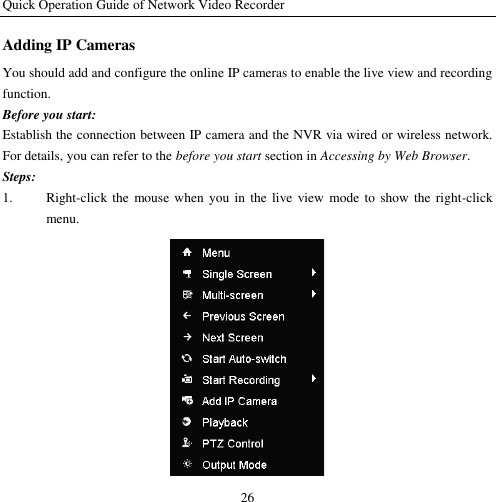 Quick Operation Guide of Network Video Recorder 26 Adding IP Cameras You should add and configure the online IP cameras to enable the live view and recording function. Before you start: Establish the connection between IP camera and the NVR via wired or wireless network. For details, you can refer to the before you start section in Accessing by Web Browser. Steps: 1. Right-click the mouse when  you in  the  live  view mode  to  show the  right-click menu.  