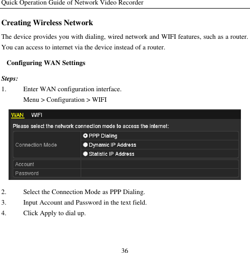 Quick Operation Guide of Network Video Recorder 36 Creating Wireless Network The device provides you with dialing, wired network and WIFI features, such as a router. You can access to internet via the device instead of a router. Configuring WAN Settings Steps: 1. Enter WAN configuration interface. Menu &gt; Configuration &gt; WIFI  2. Select the Connection Mode as PPP Dialing. 3. Input Account and Password in the text field. 4. Click Apply to dial up. 
