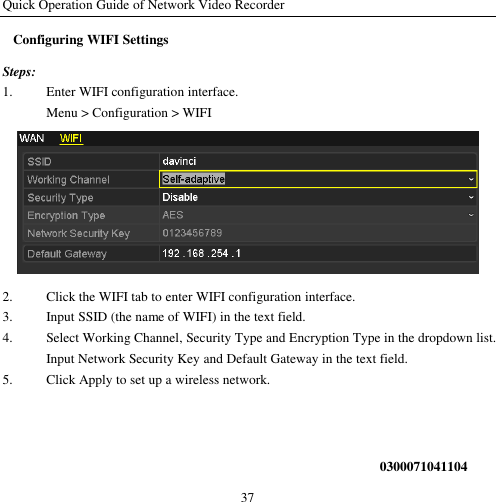 Quick Operation Guide of Network Video Recorder 37 Configuring WIFI Settings Steps: 1. Enter WIFI configuration interface. Menu &gt; Configuration &gt; WIFI  2. Click the WIFI tab to enter WIFI configuration interface. 3. Input SSID (the name of WIFI) in the text field. 4. Select Working Channel, Security Type and Encryption Type in the dropdown list. Input Network Security Key and Default Gateway in the text field. 5. Click Apply to set up a wireless network.    0300071041104 