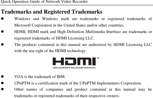 Quick Operation Guide of Network Video Recorder  Trademarks and Registered Trademarks  Windows  and  Windows  mark  are  trademarks  or  registered  trademarks  of Microsoft Corporation in the United States and/or other countries.  HDMI, HDMI mark and High-Definition Multimedia Interface are trademarks or registered trademarks of HDMI Licensing LLC.    The products contained in this manual are authorized by HDMI Licensing LLC with the use right of the HDMI technology.   VGA is the trademark of IBM.    UPnPTM is a certification mark of the UPnPTM Implementers Corporation.  Other  names  of  companies  and  product  contained  in  this  manual  may  be trademarks or registered trademarks of their respective owners.
