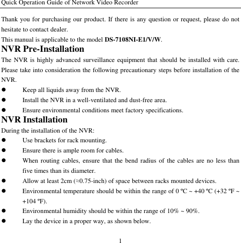 Quick Operation Guide of Network Video Recorder 1 Thank you for purchasing our product. If there is any question or request, please do not hesitate to contact dealer. This manual is applicable to the model DS-7108NI-E1/V/W. NVR Pre-Installation The NVR is highly advanced surveillance equipment that should be installed  with care. Please take into consideration the following precautionary steps before installation of the NVR.  Keep all liquids away from the NVR.  Install the NVR in a well-ventilated and dust-free area.  Ensure environmental conditions meet factory specifications. NVR Installation During the installation of the NVR:  Use brackets for rack mounting.  Ensure there is ample room for cables.  When routing cables, ensure  that  the bend radius of the cables are  no less  than five times than its diameter.  Allow at least 2cm (≈0.75-inch) of space between racks mounted devices.  Environmental temperature should be within the range of 0 ºC  ~ +40 ºC  (+32 ºF ~ +104 ºF).  Environmental humidity should be within the range of 10% ~ 90%.  Lay the device in a proper way, as shown below. 