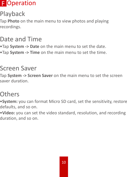 10FOperationPlaybackTap Photo on the main menu to view photos and playing recordings.Date and Time•TapSystem -&gt; Date on the main menu to set the date.•TapSystem -&gt; Time on the main menu to set the time.Screen SaverTap System -&gt; Screen Saver on the main menu to set the screen saver duration.Others•System: you can format Micro SD card, set the sensitivity, restore defaults, and so on.•Video: you can set the video standard, resolution, and recording duration, and so on.