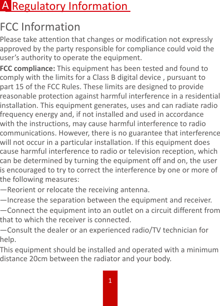 1ARegulatory InformationFCC InformationPlease take attention that changes or modification not expressly approved by the party responsible for compliance could void the user’s authority to operate the equipment.FCC compliance: This equipment has been tested and found to comply with the limits for a Class B digital device , pursuant to part 15 of the FCC Rules. These limits are designed to provide reasonable protection against harmful interference in a residential installation. This equipment generates, uses and can radiate radio frequency energy and, if not installed and used in accordance with the instructions, may cause harmful interference to radio communications. However, there is no guarantee that interference will not occur in a particular installation. If this equipment does cause harmful interference to radio or television reception, which can be determined by turning the equipment off and on, the user is encouraged to try to correct the interference by one or more of the following measures:—Reorient or relocate the receiving antenna.—Increase the separation between the equipment and receiver.—Connect the equipment into an outlet on a circuit different from that to which the receiver is connected.—Consult the dealer or an experienced radio/TV technician for help.This equipment should be installed and operated with a minimum distance 20cm between the radiator and your body. 