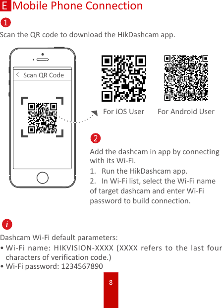 8Mobile Phone ConnectionScan the QR code to download the HikDashcam app.&lt;Scan QR CodeAdd the dashcam in app by connecting with its Wi-Fi.1.  Run the HikDashcam app. 2.  In Wi-Fi list, select the Wi-Fi name of target dashcam and enter Wi-Fi password to build connection.Dashcam Wi-Fi default parameters:•Wi-Fi name: HIKVISION-XXXX (XXXX refers to the last four characters of verification code.)•Wi-Fi password: 1234567890For iOS User For Android UserE