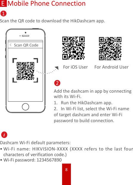 8EMobile Phone ConnectionScan the QR code to download the HikDashcam app.&lt;Scan QR CodeAdd the dashcam in app by connecting with its Wi-Fi.1.  Run the HikDashcam app. 2.  In Wi-Fi list, select the Wi-Fi name of target dashcam and enter Wi-Fi password to build connection.Dashcam Wi-Fi default parameters:•Wi-Fi name: HIKVISION-XXXX (XXXX refers to the last four characters of verification code.)•Wi-Fi password: 1234567890For iOS User For Android User