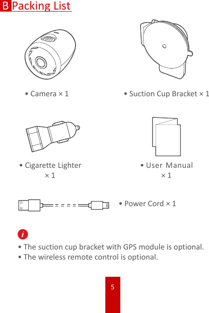 5BPacking List•Camera × 1 •Suction Cup Bracket × 1•Cigarette Lighter × 1•User Manual × 1•Power Cord × 1•The suction cup bracket with GPS module is optional. •The wireless remote control is optional.