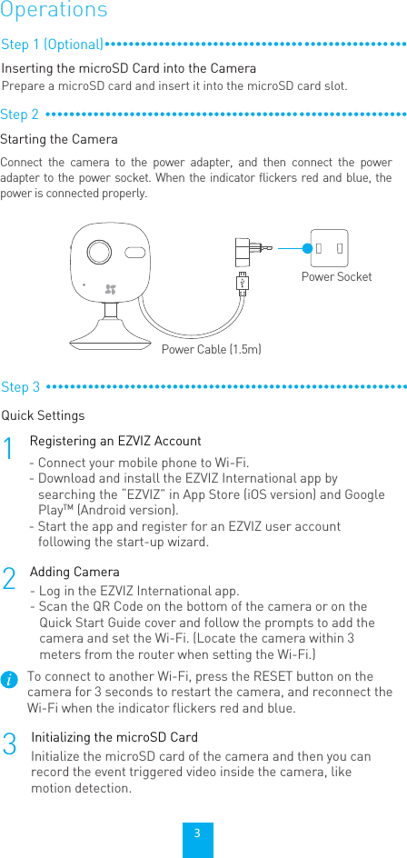 Step 3Quick Settings1Registering an EZVIZ Account2Adding Camera- Connect your mobile phone to Wi-Fi. - Download and install the EZVIZ International app by searching the “EZVIZ” in App Store (iOS version) and Google PlayTM (Android version).  - Start the app and register for an EZVIZ user account following the start-up wizard.- Log in the EZVIZ International app.- Scan the QR Code on the bottom of the camera or on the Quick Start Guide cover and follow the prompts to add the camera and set the Wi-Fi. (Locate the camera within 3 meters from the router when setting the Wi-Fi.)To connect to another Wi-Fi, press the RESET button on the camera for 3 seconds to restart the camera, and reconnect the Wi-Fi when the indicator flickers red and blue.OperationsStep 2Starting the CameraConnect the camera to the power adapter, and then connect the power adapter to the power socket. When the indicator flickers red and blue, the power is connected properly.Power SocketPower Cable (1.5m)Step 1 (Optional)Inserting the microSD Card into the CameraPrepare a microSD card and insert it into the microSD card slot.3Initializing the microSD CardInitialize the microSD card of the camera and then you can record the event triggered video inside the camera, like motion detection.3