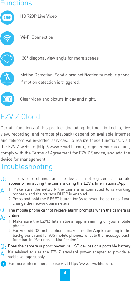 TroubleshootingEZVIZ CloudHD 720P Live VideoWi-Fi ConnectionMotion Detection: Send alarm notification to mobile phone if motion detection is triggered.Moon DeteconFunctions130° diagonal view angle for more scenes.Clear video and picture in day and night. 4Certain functions of this product (including, but not limited to, live view, recording, and remote playback) depend on available Internet and telecom value-added services. To realize these functions, visit the EZVIZ website (http://www.ezvizlife.com), register your account, comply with the Terms of Agreement for EZVIZ Service, and add the device for management.Q:A:“The device is offline.” or “The device is not registered.” prompts appear when adding the camera using the EZVIZ International App.1. Make sure the network the camera is connected to is working properly and the router’s DHCP is enabled.2. Press and hold the RESET button for 3s to reset the settings if you change the network parameters.Q:A:Does the camera support power via USB devices or a portable battery.It’s advised to use the EZVIZ standard power adapter to provide a stable voltage supply.Q:A:The mobile phone cannot receive alarm prompts when the camera is online.1. Make sure the EZVIZ International app is running on your mobile phone.2. For Android OS mobile phone, make sure the App is running in the background; and for iOS mobile phones,  enable the message push function  in “Settings &gt; Notification”. For more information, please visit http://www.ezvizlife.com.