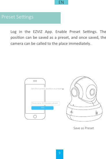 9Log  in  the  EZVIZ  App.  Enable  Preset  Sengs.  The posion can be saved  as a preset, and once saved, the camera can be called to the place immediately.Save as Preset名称，不超过10个字符Set the current posion as presetSavePreset name. 10 characters allowedPreset SengsEN