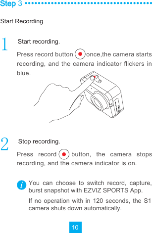 10Step 3Press record button        once,the camera starts recording, and the camera  indicator  flickers  in blue.Press  record      button,  the  camera  stops recording, and the camera indicator is onYou  can  choose  to  switch  record,  capture, burst snapshot with EZVIZ SPORTS App.If  no operation with  in  120  seconds,  the S1 camera shuts down automatically.Start RecordingStart recording.Stop recording.