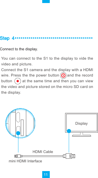 11Step4You can connect to the S1 to the display to vide the video and picture.Connect the S1 camera and the display with a HDMI wire. Press the the power button      and the record button        at the same time and then you can view the video and picture stored on the micro SD card on the display.DisplayHDMI Cablemini HDMI InterfaceConnect to the display.
