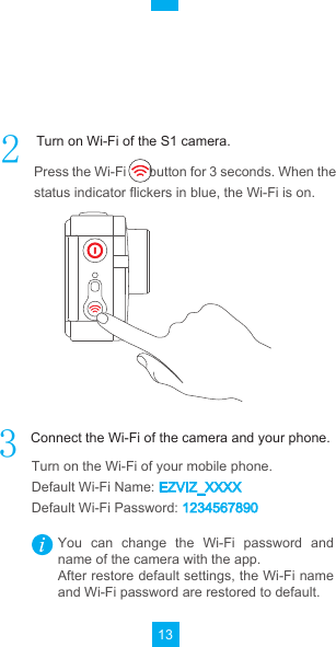 13Press the Wi-Fi       button for 3 seconds. When the status indicator flickers in blue, the Wi-Fi is on.Turn on the Wi-Fi of your mobile phone.Default Wi-Fi Name: EZVIZ_XXXXDefault Wi-Fi Password: 1234567890You  can  change  the  Wi-Fi  password  and name of the camera with the app.After restore default settings, the Wi-Fi name and Wi-Fi password are restored to default.Turn on Wi-Fi of the S1 camera.Connect the Wi-Fi of the camera and your phone.