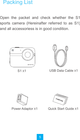 5Open  the  packet  and  check  whether  the  S1 sports  camera  (Hereinafter  referred  to  as  S1) and all accessoriess is in good condition.S1 X1Power Adaptor X1 Quick Start Guide X1USB Data Cable X1Packing List