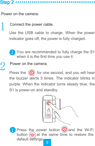 9Step 2Use  the  USB  cable  to  charge.  When  the  power indicator goes off, the power is fully charged.Press the         for one second, and you will hear the  buzzer alerts 5 times. The  indicator  blinks  in purple. When the indicator turns steady blue,  the S1 is power-on and standby.You are recommended to fully charge the S1 when it is the first time you use it.Press  the  power  button        and  the  Wi-Fi button          at  the  same  time  to  restore  the default settings.Power on the camera.Connect the power cable.Power on the camera.
