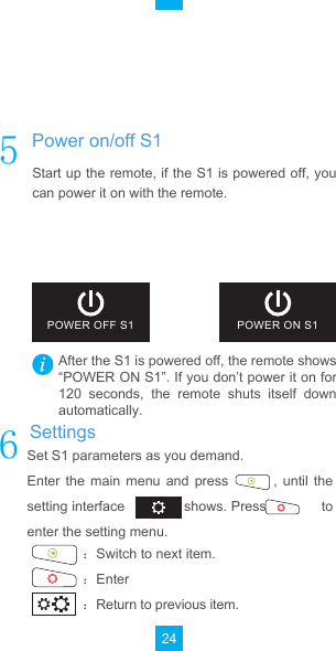 24Set S1 parameters as you demand.Enter  the  main  menu  and  press                ,  until  the           setting interface              shows. Press             to enter the setting menu.˖Switch to next item.˖Enter˖Return to previous item.After the S1 is powered off, the remote shows“POWER ON S1”. If you don’t power it on for 120  seconds,  the  remote  shuts  itself  down automatically.Start up the remote, if the S1 is powered off, you can power it on with the remote.POWER OFF S1 POWER ON S1Enter  the  main  menu  and  press            and           SettingsPower on/off S1Cancel remote and S1 pairing (Optional)