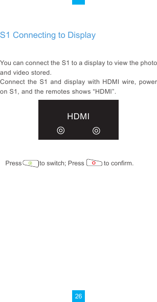 26Choose  the  setting  you  want  to  set,  press              the             to enter the setting interface directly.HDMIYou can connect the S1 to a display to view the photo and video stored.Connect  the  S1  and  display  with  HDMI  wire,  power on S1, and the remotes shows “HDMI”.Press          to switch; Press           to confirm.S1 Connecting to Display