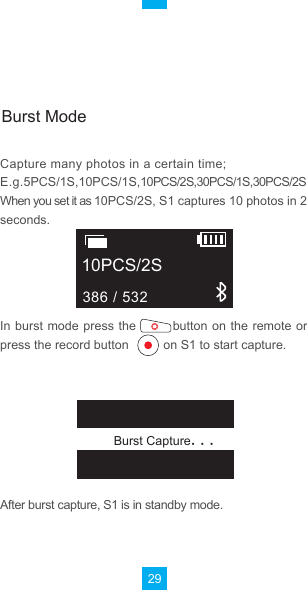 29After burst capture, S1 is in standby mode. In burst  mode press  the            button on  the remote  or press the record button          on S1 to start capture.     Burst CaptureCapture many photos in a certain time;E.g.5PCS/1S,10PCS/1S,10PCS/2S,30PCS/1S,30PCS/2SWhen you set it as 10PCS/2S, S1 captures 10 photos in 2 seconds.10PCS/2S386 / 532Burst Mode