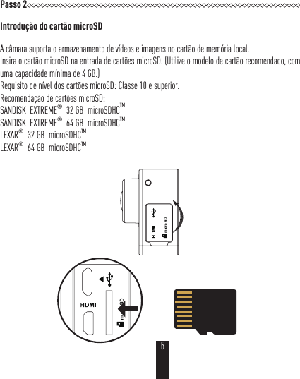 Passo 2Introdução do cartão microSDA câmara suporta o armazenamento de vídeos e imagens no cartão de memória local.Insira o cartão microSD na entrada de cartões microSD. (Utilize o modelo de cartão recomendado, com uma capacidade mínima de 4 GB.)Requisito de nível dos cartões microSD: Classe 10 e superior.Recomendação de cartões microSD:SANDISK  EXTREME®  32 GB  microSDHCTMSANDISK  EXTREME®  64 GB  microSDHCTMLEXAR®  32GB  microSDHCTM  LEXAR®  64GB  microSDHCTM 5