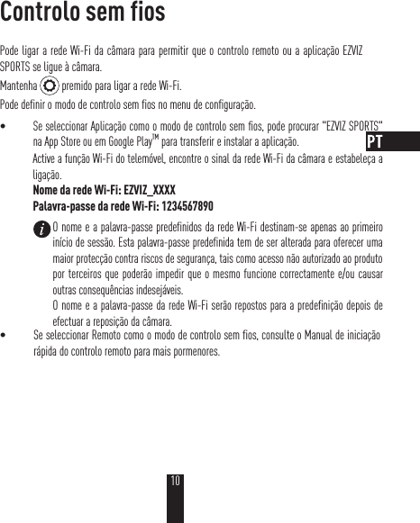 Controlo sem fiosPode ligar a rede Wi-Fi da câmara para permitir que o controlo remoto ou a aplicação EZVIZ SPORTS se ligue à câmara.Mantenha   premido para ligar a rede Wi-Fi.Pode definir o modo de controlo sem fios no menu de configuração.t Se seleccionar Aplicação como o modo de controlo sem fios, pode procurar &quot;EZVIZ SPORTS&quot; na App Store ou em Google PlayTM para transferir e instalar a aplicação.Active a função Wi-Fi do telemóvel, encontre o sinal da rede Wi-Fi da câmara e estabeleça a ligação.Nome da rede Wi-Fi: EZVIZ_XXXXPalavra-passe da rede Wi-Fi: 1234567890t Se seleccionar Remoto como o modo de controlo sem fios, consulte o Manual de iniciação rápida do controlo remoto para mais pormenores.O nome e a palavra-passe predefinidos da rede Wi-Fi destinam-se apenas ao primeiro início de sessão. Esta palavra-passe predefinida tem de ser alterada para oferecer uma maior protecção contra riscos de segurança, tais como acesso não autorizado ao produto por terceiros que poderão impedir que o mesmo funcione correctamente e/ou causar outras consequências indesejáveis. O nome e a palavra-passe da rede Wi-Fi serão repostos para a predefinição depois de efectuar a reposição da câmara.10