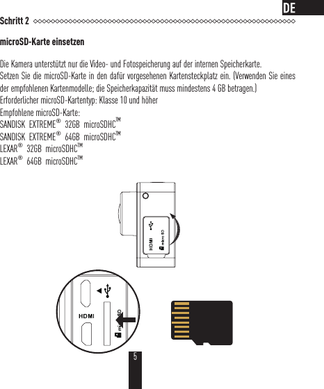 Schritt 2microSD-Karte einsetzenDie Kamera unterstützt nur die Video- und Fotospeicherung auf der internen Speicherkarte.Setzen Sie die microSD-Karte in den dafür vorgesehenen Kartensteckplatz ein. (Verwenden Sie eines der empfohlenen Kartenmodelle; die Speicherkapazität muss mindestens 4GB betragen.)Erforderlicher microSD-Kartentyp: Klasse 10 und höherEmpfohlene microSD-Karte:SANDISK  EXTREME®  32GB  microSDHCTMSANDISK  EXTREME®  64GB  microSDHCTMLEXAR®  32GB  microSDHCTM  LEXAR®  64GB  microSDHCTM 5