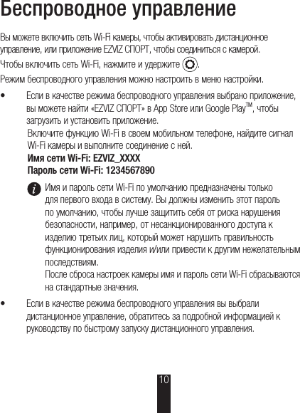 Беспроводное управлениеВы можете включить сеть Wi-Fi камеры, чтобы активировать дистанционное управление, или приложение EZVIZ СПОРТ, чтобы соединиться с камерой.Чтобы включить сеть Wi-Fi, нажмите и удержите  .Режим беспроводного управления можно настроить в меню настройки.š Если в качестве режима беспроводного управления выбрано приложение, вы можете найти «EZVIZ СПОРТ» в App Store или Google PlayTM, чтобы загрузить и установить приложение.Включите функцию Wi-Fi в своем мобильном телефоне, найдите сигнал Wi-Fi камеры и выполните соединение с ней.Имя сети Wi-Fi: EZVIZ_XXXXПароль сети Wi-Fi: 1234567890Имя и пароль сети Wi-Fi по умолчанию предназначены только для первого входа в систему. Вы должны изменить этот пароль по умолчанию, чтобы лучше защитить себя от риска нарушения безопасности, например, от несанкционированного доступа к изделию третьих лиц, который может нарушить правильность функционирования изделия и/или привести к другим нежелательным последствиям. После сброса настроек камеры имя и пароль сети Wi-Fi сбрасываются на стандартные значения.š Если в качестве режима беспроводного управления вы выбрали дистанционное управление, обратитесь за подробной информацией к руководству по быстрому запуску дистанционного управления.10
