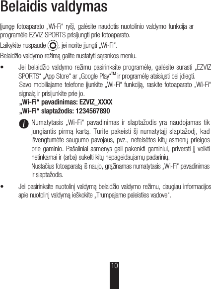 Belaidis valdymasĮjungę fotoaparato „Wi-Fi“ ryšį, galėsite naudotis nuotolinio valdymo funkcija ar programėle EZVIZ SPORTS prisijungti prie fotoaparato.Laikykite nuspaudę  , jei norite įjungti „Wi-Fi“.Belaidžio valdymo režimą galite nustatyti sąrankos meniu.š Jei belaidžio valdymo režimu pasirinksite programėlę, galėsite surasti „EZVIZ SPORTS“ „App Store“ ar „Google Play“TM ir programėlę atsisiųsti bei įdiegti.Savo mobiliajame telefone įjunkite „Wi-Fi“ funkciją, raskite fotoaparato „Wi-Fi“ signalą ir prisijunkite prie jo.„Wi-Fi“ pavadinimas: EZVIZ_XXXX„Wi-Fi“ slaptažodis: 1234567890Numatytasis  „Wi-Fi“  pavadinimas ir  slaptažodis yra naudojamas tik jungiantis pirmą kartą. Turite pakeisti šį numatytąjį  slaptažodį, kad išvengtumėte saugumo pavojaus, pvz., neteisėtos kitų asmenų prieigos prie gaminio. Pašaliniai asmenys gali pakenkti gaminiui, priversti jį veikti netinkamai ir (arba) sukelti kitų nepageidaujamų padarinių. Nustačius fotoaparatą iš naujo, grąžinamas numatytasis „Wi-Fi“ pavadinimas ir slaptažodis.š Jei pasirinksite nuotolinį valdymą belaidžio valdymo režimu, daugiau informacijos apie nuotolinį valdymą ieškokite „Trumpajame paleisties vadove“.10