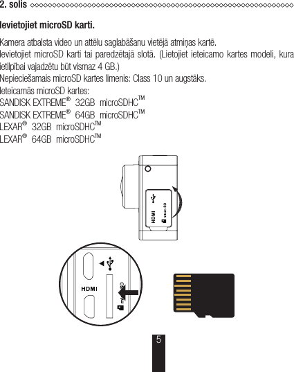 2.solisIevietojiet microSD karti.Kamera atbalsta video un attēlu saglabāšanu vietējā atmiņas kartē.Ievietojiet microSD karti tai paredzētajā slotā. (Lietojiet ieteicamo kartes modeli, kura ietilpībai vajadzētu būt vismaz 4GB.)Nepieciešamais microSD kartes līmenis: Class 10 un augstāks.Ieteicamās microSD kartes:SANDISK EXTREME®  32GB  microSDHCTMSANDISK EXTREME®  64GB  microSDHCTMLEXAR®  32GB  microSDHCTMLEXAR®  64GB  microSDHCTM 5