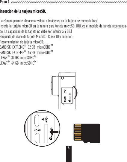 Paso 2Inserción de la tarjeta microSD.La cámara permite almacenar vídeos e imágenes en la tarjeta de memoria local.Inserte la tarjeta microSD en la ranura para tarjeta microSD. (Utilice el modelo de tarjeta recomenda-do. La capacidad de la tarjeta no debe ser inferior a 4GB.)Requisito de clase de tarjeta MicroSD: Clase 10 y superior.Recomendación de tarjeta microSD:SANDISK  EXTREME®  32 GB  microSDHCTMSANDISK  EXTREME®  64 GB  microSDHCTMLEXAR®  32 GB  microSDHCTM  LEXAR®  64 GB  microSDHCTM 5