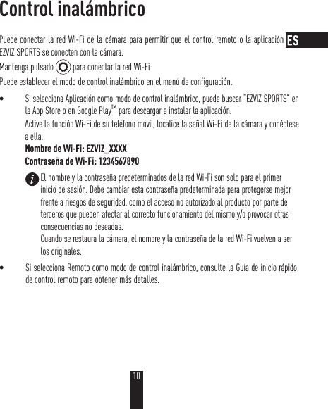 Control inalámbricoPuede conectar la red Wi-Fi de la cámara para permitir que el control remoto o la aplicación EZVIZ SPORTS se conecten con la cámara.Mantenga pulsado   para conectar la red Wi-FiPuede establecer el modo de control inalámbrico en el menú de configuración.t Si selecciona Aplicación como modo de control inalámbrico, puede buscar “EZVIZ SPORTS” en la App Store o en Google PlayTM para descargar e instalar la aplicación.Active la función Wi-Fi de su teléfono móvil, localice la señal Wi-Fi de la cámara y conéctese a ella.Nombre de Wi-Fi: EZVIZ_XXXXContraseña de Wi-Fi: 1234567890t Si selecciona Remoto como modo de control inalámbrico, consulte la Guía de inicio rápido de control remoto para obtener más detalles.El nombre y la contraseña predeterminados de la red Wi-Fi son solo para el primer inicio de sesión. Debe cambiar esta contraseña predeterminada para protegerse mejor frente a riesgos de seguridad, como el acceso no autorizado al producto por parte de terceros que pueden afectar al correcto funcionamiento del mismo y/o provocar otras consecuencias no deseadas. Cuando se restaura la cámara, el nombre y la contraseña de la red Wi-Fi vuelven a ser los originales.10