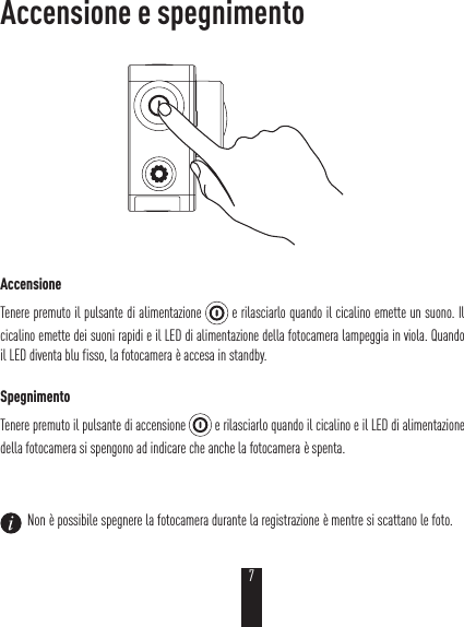 Accensione e spegnimentoAccensioneTenere premuto il pulsante di alimentazione   e rilasciarlo quando il cicalino emette un suono. Il cicalino emette dei suoni rapidi e il LED di alimentazione della fotocamera lampeggia in viola. Quando il LED diventa blu fisso, la fotocamera è accesa in standby.SpegnimentoTenere premuto il pulsante di accensione   e rilasciarlo quando il cicalino e il LED di alimentazione della fotocamera si spengono ad indicare che anche la fotocamera è spenta.  Non è possibile spegnere la fotocamera durante la registrazione è mentre si scattano le foto.7