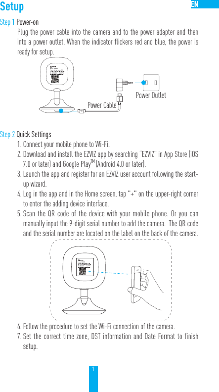 1ENSetupStep 1 Power-onPlug the power cable into the camera and to the power adapter and then into a power outlet. When the indicator flickers red and blue, the power is ready for setup.Step 2 Quick Settings1. Connect your mobile phone to Wi-Fi. 2. Download and install the EZVIZ app by searching “EZVIZ” in App Store (iOS 7.0 or later) and Google PlayTM (Android 4.0 or later).  3. Launch the app and register for an EZVIZ user account following the start-up wizard.4. Log in the app and in the Home screen, tap &quot;+&quot; on the upper-right corner to enter the adding device interface. 5. Scan the QR code of the device with your mobile phone. Or you can manually input the 9-digit serial number to add the camera.  The QR code and the serial number are located on the label on the back of the camera.6. Follow the procedure to set the Wi-Fi connection of the camera. 7. Set the correct time zone, DST information and Date Format to finish setup.Power CablePower Outlet