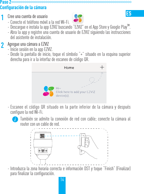 14Paso 2Configuración de la cámara1Cree una cuenta de usuario - Conecte el teléfono móvil a la red Wi-Fi.  - Descargue e instala la app EZVIZ buscando “EZVIZ” en el App Store y Google PlayTM. - Abra la app y registre una cuenta de usuario de EZVIZ siguiendo las instrucciones del asistente de instalación.2Agregue una cámara a EZVIZ  - Inicie sesión en la app EZVIZ. - Desde la pantalla de inicio, toque el símbolo “+” situado en la esquina superior derecha para ir a la interfaz de escaneo de código QR. - Escanee el código QR situado en la parte inferior de la cámara y después configure la red Wi-Fi.También se admite la conexión de red con cable; conecte la cámara al router con un cable de red. - Introduzca la zona horaria correcta e información DST y toque “Finish” (Finalizar) para finalizar la configuración.