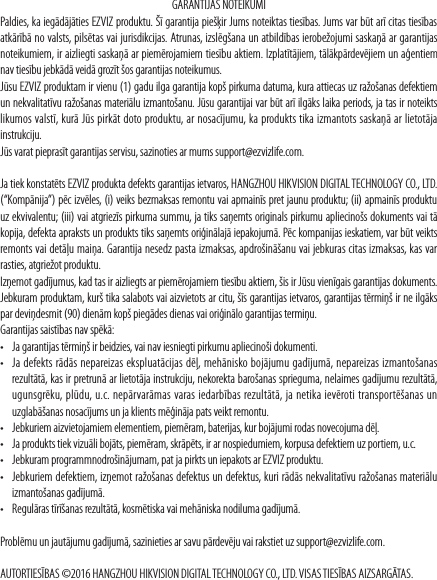 GARANTIJAS NOTEIKUMIPaldies, ka iegādājāties EZVIZ produktu. Šī garantija piešķir Jums noteiktas tiesības. Jums var būt arī citas tiesības atkārībā no valsts, pilsētas vai jurisdikcijas. Atrunas, izslēgšana un atbildības ierobežojumi saskaņā ar garantijas noteikumiem, ir aizliegti saskaņā ar piemērojamiem tiesību aktiem. Izplatītājiem, tālākpārdevējiem un aģentiem nav tiesību jebkādā veidā grozīt šos garantijas noteikumus. Jūsu EZVIZ produktam ir vienu (1) gadu ilga garantija kopš pirkuma datuma, kura attiecas uz ražošanas defektiem un nekvalitatīvu ražošanas materiālu izmantošanu. Jūsu garantijai var būt arī ilgāks laika periods, ja tas ir noteikts likumos valstī, kurā Jūs pirkāt doto produktu, ar nosacījumu, ka produkts tika izmantots saskaņā ar lietotāja instrukciju.   Jūs varat pieprasīt garantijas servisu, sazinoties ar mums support@ezvizlife.com.  Ja tiek konstatēts EZVIZ produkta defekts garantijas ietvaros, HANGZHOU HIKVISION DIGITAL TECHNOLOGY CO., LTD. (“Kompānija”) pēc izvēles, (i) veiks bezmaksas remontu vai apmainīs pret jaunu produktu; (ii) apmainīs produktu uz ekvivalentu; (iii) vai atgriezīs pirkuma summu, ja tiks saņemts originals pirkumu apliecinošs dokuments vai tā kopija, defekta apraksts un produkts tiks saņemts oriģinālajā iepakojumā. Pēc kompanijas ieskatiem, var būt veikts remonts vai detāļu maiņa. Garantija nesedz pasta izmaksas, apdrošināšanu vai jebkuras citas izmaksas, kas var rasties, atgriežot produktu. Izņemot gadījumus, kad tas ir aizliegts ar piemērojamiem tiesību aktiem, šis ir Jūsu vienīgais garantijas dokuments. Jebkuram produktam, kurš tika salabots vai aizvietots ar citu, šīs garantijas ietvaros, garantijas tērmiņš ir ne ilgāks par deviņdesmit (90) dienām kopš piegādes dienas vai oriģinālo garantijas termiņu.Garantijas saistības nav spēkā: • Ja garantijas tērmiņš ir beidzies, vai nav iesniegti pirkumu apliecinoši dokumenti.• Ja defekts rādās nepareizas ekspluatācijas dēļ, mehānisko bojājumu gadījumā, nepareizas izmantošanas rezultātā, kas ir pretrunā ar lietotāja instrukciju, nekorekta barošanas sprieguma, nelaimes gadījumu rezultātā, ugunsgrēku, plūdu, u.c. nepārvarāmas varas iedarbības rezultātā, ja netika ievēroti transportēšanas un uzglabāšanas nosacījums un ja klients mēģināja pats veikt remontu. • Jebkuriem aizvietojamiem elementiem, piemēram, baterijas, kur bojājumi rodas novecojuma dēļ.• Ja produkts tiek vizuāli bojāts, piemēram, skrāpēts, ir ar nospiedumiem, korpusa defektiem uz portiem, u.c.• Jebkuram programmnodrošinājumam, pat ja pirkts un iepakots ar EZVIZ produktu. • Jebkuriem defektiem, izņemot ražošanas defektus un defektus, kuri rādās nekvalitatīvu ražošanas materiālu izmantošanas gadījumā.• Regulāras tīrīšanas rezultātā, kosmētiska vai mehāniska nodiluma gadījumā.Problēmu un jautājumu gadījumā, sazinieties ar savu pārdevēju vai rakstiet uz support@ezvizlife.com.AUTORTIESĪBAS ©2016 HANGZHOU HIKVISION DIGITAL TECHNOLOGY CO., LTD. VISAS TIESĪBAS AIZSARGĀTAS.