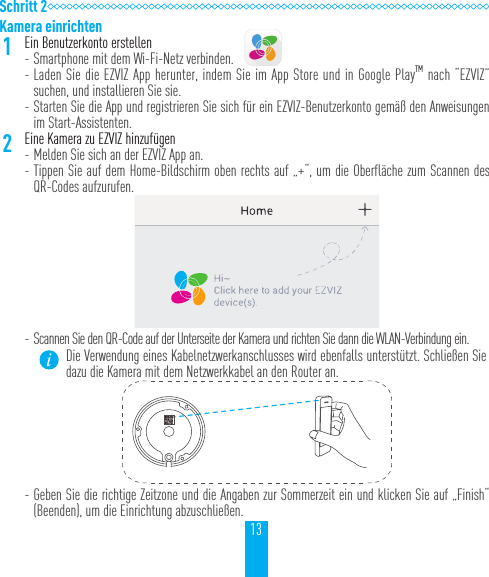 13Schritt 2Kamera einrichten1Ein Benutzerkonto erstellen - Smartphone mit dem Wi-Fi-Netz verbinden.  - Laden Sie die EZVIZ App herunter, indem Sie im App Store und in Google PlayTM nach “EZVIZ” suchen, und installieren Sie sie. - Starten Sie die App und registrieren Sie sich für ein EZVIZ-Benutzerkonto gemäß den Anweisungen im Start-Assistenten.2Eine Kamera zu EZVIZ hinzufügen - Melden Sie sich an der EZVIZ App an. - Tippen Sie auf dem Home-Bildschirm oben rechts auf „+“, um die Oberfläche zum Scannen des QR-Codes aufzurufen. - Scannen Sie den QR-Code auf der Unterseite der Kamera und richten Sie dann die WLAN-Verbindung ein.Die Verwendung eines Kabelnetzwerkanschlusses wird ebenfalls unterstützt. Schließen Sie dazu die Kamera mit dem Netzwerkkabel an den Router an. - Geben Sie die richtige Zeitzone und die Angaben zur Sommerzeit ein und klicken Sie auf „Finish“ (Beenden), um die Einrichtung abzuschließen.