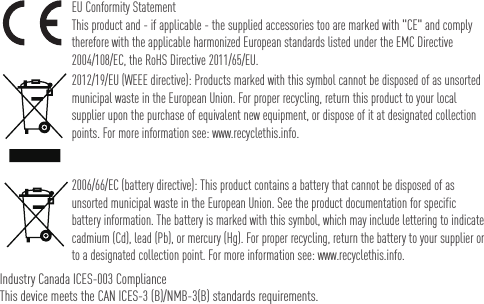 EU Conformity StatementThis product and - if applicable - the supplied accessories too are marked with &quot;CE&quot; and comply therefore with the applicable harmonized European standards listed under the EMC Directive 2004/108/EC, the RoHS Directive 2011/65/EU.2012/19/EU (WEEE directive): Products marked with this symbol cannot be disposed of as unsorted municipal waste in the European Union. For proper recycling, return this product to your local supplier upon the purchase of equivalent new equipment, or dispose of it at designated collection points. For more information see: www.recyclethis.info. 2006/66/EC (battery directive): This product contains a battery that cannot be disposed of as unsorted municipal waste in the European Union. See the product documentation for specific battery information. The battery is marked with this symbol, which may include lettering to indicate cadmium (Cd), lead (Pb), or mercury (Hg). For proper recycling, return the battery to your supplier or to a designated collection point. For more information see: www.recyclethis.info.Industry Canada ICES-003 ComplianceThis device meets the CAN ICES-3 (B)/NMB-3(B) standards requirements.