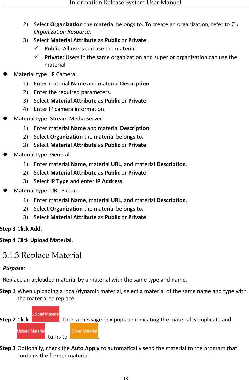 Information Release System User Manual 18 2) Select Organization the material belongs to. To create an organization, refer to 7.1 Organization Resource. 3) Select Material Attribute as Public or Private.  Public: All users can use the material.  Private: Users in the same organization and superior organization can use the material.  Material type: IP Camera 1) Enter material Name and material Description. 2) Enter the required parameters. 3) Select Material Attribute as Public or Private. 4) Enter IP camera information.  Material type: Stream Media Server 1) Enter material Name and material Description. 2) Select Organization the material belongs to. 3) Select Material Attribute as Public or Private.  Material type: General 1) Enter material Name, material URL, and material Description. 2) Select Material Attribute as Public or Private. 3) Select IP Type and enter IP Address.  Material type: URL Picture 1) Enter material Name, material URL, and material Description. 2) Select Organization the material belongs to. 3) Select Material Attribute as Public or Private. Step 3 Click Add. Step 4 Click Upload Material. 3.1.3 Replace Material Purpose: Replace an uploaded material by a material with the same type and name.   Step 1 When uploading a local/dynamic material, select a material of the same name and type with the material to replace.   Step 2 Click  . Then a message box pops up indicating the material is duplicate and   turns to  . Step 3 Optionally, check the Auto Apply to automatically send the material to the program that contains the former material. 